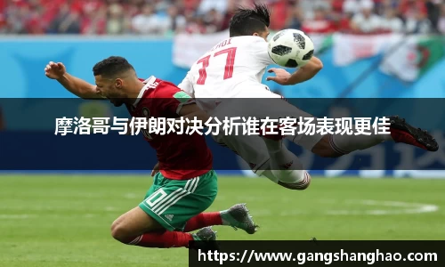 摩洛哥与伊朗对决分析谁在客场表现更佳